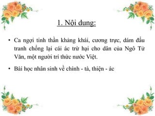 1. Nội dung:
• Ca ngợi tinh thần khảng khái, cương trực, dám đấu
tranh chống lại cái ác trừ hại cho dân của Ngô Tử
Văn, một người trí thức nước Việt.
• Bài học nhân sinh về chính - tà, thiện - ác
 