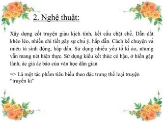 2. Nghệ thuật:
Xây dựng cốt truyện giàu kịch tính, kết cấu chặt chẽ. Dẫn dắt
khéo léo, nhiều chi tiết gây sự chú ý, hấp dẫn. Cách kể chuyện và
miêu tả sinh động, hấp dẫn. Sử dụng nhiều yếu tố kì ảo, nhưng
vẫn mang nét hiện thực. Sử dụng kiểu kết thúc có hậu, ở hiền gặp
lành, ác giả ác báo của văn học dân gian
=> Là một tác phẩm tiêu biểu theo đặc trưng thể loại truyện
“truyền kì”
 