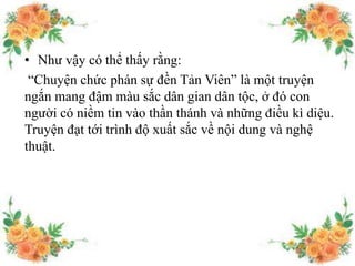 • Như vậy có thể thấy rằng:
“Chuyện chức phán sự đền Tản Viên” là một truyện
ngắn mang đậm màu sắc dân gian dân tộc, ở đó con
người có niềm tin vào thần thánh và những điều kì diệu.
Truyện đạt tới trình độ xuất sắc về nội dung và nghệ
thuật.
 