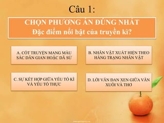 Câu 1:
CHỌN PHƯƠNG ÁN ĐÚNG NHẤT
Đặc điểm nổi bật của truyền kì?
A. CỐT TRUYỆN MANG MÀU
SẮC DÂN GIAN HOẶC DÃ SỬ
C. SỰ KẾT HỢP GIỮA YẾU TỐ KÌ
VÀ YẾU TỐ THỰC
D. LỜI VĂN ĐAN XEN GIỮA VĂN
XUÔI VÀ THƠ
B. NHÂN VẬT XUẤT HIỆN THEO
HÀNG TRẠNG NHÂN VẬT
 