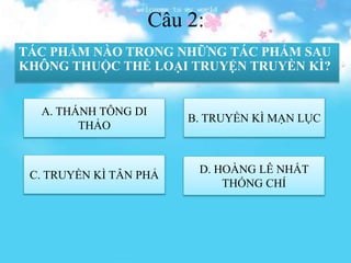 Câu 2:
TÁC PHẨM NÀO TRONG NHỮNG TÁC PHẨM SAU
KHÔNG THUỘC THỂ LOẠI TRUYỆN TRUYỀN KÌ?
A. THÁNH TÔNG DI
THẢO
C. TRUYỀN KÌ TÂN PHẢ D. HOÀNG LÊ NHẤT
THỐNG CHÍ
B. TRUYỀN KÌ MẠN LỤC
 
