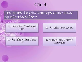 Câu 4:
TÊN PHIÊN ÂM CỦA “CHUYỆN CHỨC PHÁN
SỰ ĐỀN TẢN VIÊN” ?
A. TẢN VIÊN TỪ PHÁN SỰ
LỤC
C. TẢN VIÊN PHÁN SỰ LỤC
TỪ
D. CHUYỆN PHÁN SỰ TỪ
TẢN VIÊN
B. TẢN VIÊN TỪ PHÁN SỰ
 