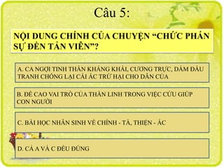 Câu 5:
NỘI DUNG CHÍNH CỦA CHUYỆN “CHỨC PHÁN
SỰ ĐỀN TẢN VIÊN”?
A. CA NGỢI TINH THẦN KHẢNG KHÁI, CƯƠNG TRỰC, DÁM ĐẤU
TRANH CHỐNG LẠI CÁI ÁC TRỪ HẠI CHO DÂN CỦA
C. BÀI HỌC NHÂN SINH VỀ CHÍNH - TÀ, THIỆN - ÁC
D. CẢ A VÀ C ĐỀU ĐÚNG
B. ĐỀ CAO VAI TRÒ CỦA THẦN LINH TRONG VIỆC CỨU GIÚP
CON NGƯỜI
 