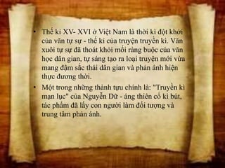 • Thế kỉ XV- XVI ở Việt Nam là thời kì đột khởi
của văn tự sự - thế kỉ của truyện truyền kì. Văn
xuôi tự sự đã thoát khỏi mối ràng buộc của văn
học dân gian, tự sáng tạo ra loại truyện mới vừa
mang đậm sắc thái dân gian và phản ánh hiện
thực đương thời.
• Một trong những thành tựu chính là: "Truyền kì
mạn lục" của Nguyễn Dữ - áng thiên cổ kì bút,
tác phẩm đã lấy con người làm đối tượng và
trung tâm phản ánh.
 