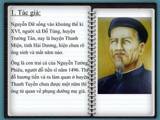 1. Tác giả:
• Nguyễn Dữ sống vào khoảng thế kỉ
XVI, người xã Đỗ Tùng, huyện
Trường Tân, nay là huyện Thanh
Miện, tỉnh Hải Dương, hiện chưa rõ
ông sinh và mất năm nào.
• Ông là con trai cả của Nguyễn Tường
Phiêu, người đỗ tiến sĩ năm 1496. Thi
đỗ hương tiến và ra làm quan ở huyện
Thanh Tuyền chưa được một năm thì
ông từ quan về phụng dưỡng mẹ già.
 