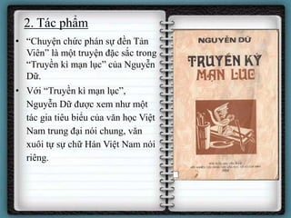 2. Tác phẩm
• “Chuyện chức phán sự đền Tản
Viên” là một truyện đặc sắc trong
“Truyền kì mạn lục” của Nguyễn
Dữ.
• Với “Truyền kì mạn lục”,
Nguyễn Dữ được xem như một
tác gia tiêu biểu của văn học Việt
Nam trung đại nói chung, văn
xuôi tự sự chữ Hán Việt Nam nói
riêng.
 