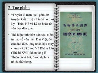 2. Tác phẩm
• “Truyền kì mạn lục” gồm 20
truyện. Cốt truyện hầu hết ở thời
Lý - Trần, Hồ và Lê sơ hoặc từ
văn học dân gian.
• Thể hiện tinh thần dân tộc, niềm
tự hào về văn hiến Đại Việt, đề
cao đạo đức, lòng nhân hậu thuỷ
chung và đã được Vũ Khâm Lân
(Thế kỉ XVII) khen tặng là
Thiên cổ kì bút, được dịch ra
nhiều thứ tiếng.
 