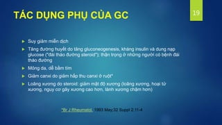TÁC DỤNG PHỤ CỦA GC
 Suy giảm miễn dịch
 Tăng đường huyết do tăng gluconeogenesis, kháng insulin và dung nạp
glucose ("đái tháo đường steroid"); thận trọng ở những người có bệnh đái
tháo đường
 Mỏng da, dễ bầm tím
 Giảm canxi do giảm hấp thu canxi ở ruột*
 Loãng xương do steroid: giảm mật độ xương (loãng xương, hoại tử
xương, nguy cơ gãy xương cao hơn, lành xương chậm hơn)
19
*Br J Rheumatol. 1993 May;32 Suppl 2:11-4
 