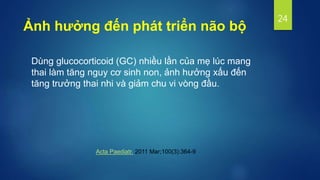 Dùng glucocorticoid (GC) nhiều lần của mẹ lúc mang
thai làm tăng nguy cơ sinh non, ảnh hưởng xấu đến
tăng trưởng thai nhi và giảm chu vi vòng đầu.
24
Ảnh hưởng đến phát triển não bộ
Acta Paediatr. 2011 Mar;100(3):364-9
 