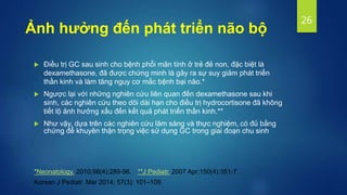  Điều trị GC sau sinh cho bệnh phổi mãn tính ở trẻ đẻ non, đặc biệt là
dexamethasone, đã được chứng minh là gây ra sự suy giảm phát triển
thần kinh và làm tăng nguy cơ mắc bệnh bại não.*
 Ngược lại với những nghiên cứu liên quan đến dexamethasone sau khi
sinh, các nghiên cứu theo dõi dài hạn cho điều trị hydrocortisone đã không
tiết lộ ảnh hưởng xấu đến kết quả phát triển thần kinh.**
 Như vậy, dựa trên các nghiên cứu lâm sàng và thực nghiệm, có đủ bằng
chứng để khuyên thận trọng việc sử dụng GC trong giai đoạn chu sinh
26
*Neonatology. 2010;98(4):289-96. **J Pediatr. 2007 Apr;150(4):351-7.
Korean J Pediatr. Mar 2014; 57(3): 101–109.
Ảnh hưởng đến phát triển não bộ
 