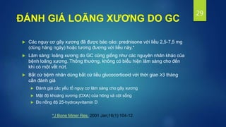  Các nguy cơ gãy xương đã được báo cáo: prednisone với liều 2,5-7,5 mg
(dùng hàng ngày) hoặc tương đương với liều này.*
 Lâm sàng: loãng xương do GC cũng giống như các nguyên nhân khác của
bệnh loãng xương. Thông thường, không có biểu hiện lâm sàng cho đến
khi có một vết nứt.
 Bất cứ bệnh nhân dùng bất cứ liều glucocorticoid với thời gian ≥3 tháng
cần đánh giá
 Đánh giá các yếu tố nguy cơ lâm sàng cho gãy xương
 Mật độ khoáng xương (DXA) của hông và cột sống
 Đo nồng độ 25-hydroxyvitamin D
29
*J Bone Miner Res. 2001 Jan;16(1):104-12.
ĐÁNH GIÁ LOÃNG XƯƠNG DO GC
 
