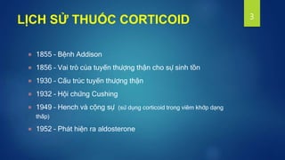 LỊCH SỬ THUỐC CORTICOID
1855 – Bệnh Addison
1856 – Vai trò của tuyến thượng thận cho sự sinh tồn
1930 – Cấu trúc tuyến thượng thận
1932 – Hội chứng Cushing
1949 – Hench và cộng sự (sử dụng corticoid trong viêm khớp dạng
thấp)
1952 – Phát hiện ra aldosterone
3
 