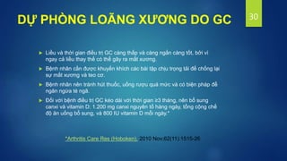  Liều và thời gian điều trị GC càng thấp và càng ngắn càng tốt, bởi vì
ngay cả liều thay thế có thể gây ra mất xương.
 Bệnh nhân cần được khuyến khích các bài tập chịu trọng tải để chống lại
sự mất xương và teo cơ.
 Bệnh nhân nên tránh hút thuốc, uống rượu quá mức và có biện pháp để
ngăn ngừa té ngã.
 Đối với bệnh điều trị GC kéo dài với thời gian ≥3 tháng, nên bổ sung
canxi và vitamin D: 1.200 mg canxi nguyên tố hàng ngày, tổng cộng chế
độ ăn uống bổ sung, và 800 IU vitamin D mỗi ngày.*
30
DỰ PHÒNG LOÃNG XƯƠNG DO GC
*Arthritis Care Res (Hoboken). 2010 Nov;62(11):1515-26
 
