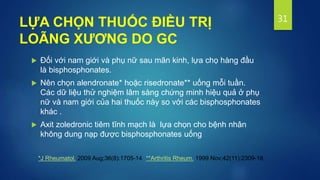 LỰA CHỌN THUỐC ĐIỀU TRỊ
LOÃNG XƯƠNG DO GC
 Đối với nam giới và phụ nữ sau mãn kinh, lựa chọ hàng đầu
là bisphosphonates.
 Nên chọn alendronate* hoặc risedronate** uống mỗi tuần.
Các dữ liệu thử nghiệm lâm sàng chứng minh hiệu quả ở phụ
nữ và nam giới của hai thuốc này so với các bisphosphonates
khác .
 Axit zoledronic tiêm tĩnh mạch là lựa chọn cho bệnh nhân
không dung nạp được bisphosphonates uống
31
*J Rheumatol. 2009 Aug;36(8):1705-14 **Arthritis Rheum. 1999 Nov;42(11):2309-18.
 