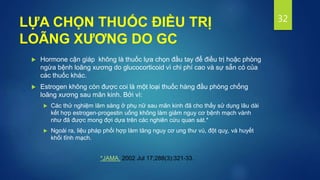  Hormone cận giáp không là thuốc lựa chọn đầu tay để điều trị hoặc phòng
ngừa bệnh loãng xương do glucocorticoid vì chi phí cao và sự sẵn có của
các thuốc khác.
 Estrogen không còn được coi là một loại thuốc hàng đầu phòng chống
loãng xương sau mãn kinh. Bởi vì:
 Các thử nghiệm lâm sàng ở phụ nữ sau mãn kinh đã cho thấy sử dụng lâu dài
kết hợp estrogen-progestin uống không làm giảm nguy cơ bệnh mạch vành
như đã được mong đợi dựa trên các nghiên cứu quan sát.*
 Ngoài ra, liệu pháp phối hợp làm tăng nguy cơ ung thư vú, đột quỵ, và huyết
khối tĩnh mạch.
32
LỰA CHỌN THUỐC ĐIỀU TRỊ
LOÃNG XƯƠNG DO GC
*JAMA. 2002 Jul 17;288(3):321-33.
 