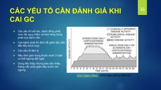 CÁC YẾU TỐ CẦN ĐÁNH GIÁ KHI
CAI GC
 Các yếu tố tuổi tác, bệnh đồng phát,
mức độ nguy hiểm và khả năng bùng
phát của bệnh nền
 Các bệnh phải ổn định để giảm liều dần
đến liều thích hợp
 Các yếu tố tâm lý
 Nếu thời gian dung thuốc dưới 3 tuần
có thể ngừng đột ngột
 Dùng liều thấp nhưng kéo dài nhiều
tháng vẫn phải giảm liều trước khi
ngưng
36
Ann Intern Med. 1976 Mar;84(3):304-15.
 