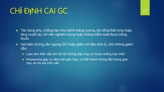 CHỈ ĐỊNH CAI GC
 Tác dụng phụ, chẳng hạn như bệnh loãng xương cột sống thắt lưng hoặc
tăng huyết áp, trở nên nghiêm trọng hoặc không kiểm soát được bằng
thuốc
 Hai biến chứng cần ngưng GC hoặc giảm với liều sinh lý, chứ không giảm
dần:
 Loạn tâm thần cấp tính do GC không đáp ứng với thuốc chống loạn thần
 Herpesvirus gây ra viêm loét giác mạc, có thể nhanh chóng dẫn thủng giác
mạc và mù lòa vĩnh viễn
37
 