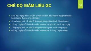 CHẾ ĐỘ GIẢM LIỀU GC
 5-10 mg / ngày mỗi 1-2 tuần từ một liều ban đầu trên 40 mg prednisone
hoặc tương đương cho mỗi ngày.
 5 mg / ngày mỗi 1-2 tuần ở liều prednisone giữa 40 và 20 mg / ngày.
 2,5 mg / ngày mỗi 2-3 tuần ở liều prednisone giữa 20 và 10 mg / ngày.
 1 mg / ngày mỗi 2-4 tuần ở liều prednisone giữa 10 và 5 mg / ngày.
 0,5 mg / ngày mỗi 2-4 tuần ở liều prednisone từ 5 mg / ngày xuống.
38
 