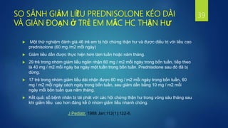 SO SÁNH GIẢM LIỀU PREDNISOLONE KÉO DÀI
VÀ GIÁN ĐOẠN Ở TRẺ EM MẮC HC THẬN HƯ
 Một thử nghiệm đánh giá 46 trẻ em bị hội chứng thận hư và được điều trị với liều cao
prednisolone (60 mg /m2 mỗi ngày)
 Giảm liều dần được thực hiện hơn tám tuần hoặc năm tháng.
 29 trẻ trong nhóm giảm liều ngắn nhận 60 mg / m2 mỗi ngày trong bốn tuần, tiếp theo
là 40 mg / m2 mỗi ngày ba ngày một tuần trong bốn tuần. Prednisolone sau đó đã bị
dừng.
 17 trẻ trong nhóm giảm liều dài nhận được 60 mg / m2 mỗi ngày trong bốn tuần, 60
mg / m2 mỗi ngày cách ngày trong bốn tuần, sau giảm dần bằng 10 mg / m2 mỗi
ngày mỗi bốn tuần qua năm tháng.
 Kết quả: số bệnh nhân bị tái phát với các hội chứng thận hư trong vòng sáu tháng sau
khi giảm liều cao hơn đáng kể ở nhóm giảm liều nhanh chóng.
39
J Pediatr. 1988 Jan;112(1):122-6.
 