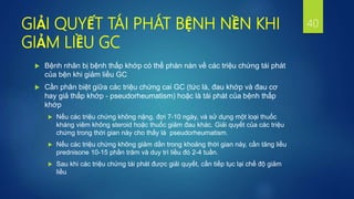 GIẢI QUYẾT TÁI PHÁT BỆNH NỀN KHI
GIẢM LIỀU GC
 Bệnh nhân bị bệnh thấp khớp có thể phàn nàn về các triệu chứng tái phát
của bện khi giảm liều GC
 Cần phân biệt giữa các triệu chứng cai GC (tức là, đau khớp và đau cơ
hay giả thấp khớp - pseudorheumatism) hoặc là tái phát của bệnh thấp
khớp
 Nếu các triệu chứng không nặng, đợi 7-10 ngày, và sử dụng một loại thuốc
kháng viêm không steroid hoặc thuốc giảm đau khác. Giải quyết của các triệu
chứng trong thời gian này cho thấy là pseudorheumatism.
 Nếu các triệu chứng không giảm dần trong khoảng thời gian này, cần tăng liều
prednisone 10-15 phần trăm và duy trì liều đó 2-4 tuần.
 Sau khi các triệu chứng tái phát được giải quyết, cần tiếp tục lại chế độ giảm
liều
40
 