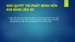  Nếu xuất hiện các trường hợp cấp tính (như tái phát cấp tính của viêm
thận lupus, tán huyết nặng, viêm đa cơ cấp tính, hoặc viêm mạch) cần
dùng lại liều ban đầu, liều cao nhất của GC có thể thực hiện.
41
GIẢI QUYẾT TÁI PHÁT BỆNH NỀN
KHI GIẢM LIỀU GC
 