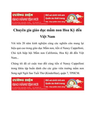 Chuyên gia giáo dục mầm non Hoa Kỳ đến
Việt Nam
Với trên 20 năm kinh nghiệm cùng các nghiên cứu mang lại
hiệu quả cao trong giáo dục Mầm non, tiến sĩ Nancy Cappelloni,
Chủ tịch hiệp hội Mầm non California, Hoa Kỳ đã đến Việt
Nam...
Chúng tôi đã có cuộc trao đổi cùng tiến sĩ Nancy Cappelloni
trong khóa tập huấn dành cho các giáo viên trường mầm non
Song ngữ Ngôi Sao Tuổi Thơ (KinderStar), quận 7, TPHCM.
 