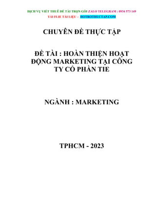 DỊCH VỤ VIẾT THUÊ ĐỀ TÀI TRỌN GÓI ZALO TELEGRAM : 0934 573 149
TẢI FLIE TÀI LIỆU – HOTROTHUCTAP.COM
CHUYÊN ĐỀ THỰC TẬP
ĐỀ TÀI : HOÀN THIỆN HOẠT
ĐỘNG MARKETING TẠI CÔNG
TY CỔ PHẦN TIE
NGÀNH : MARKETING
TPHCM - 2023
 