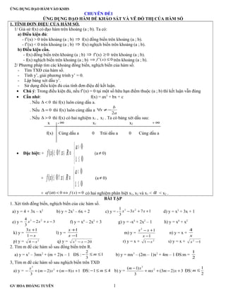 ỨNG DỤNG ĐẠO HÀM VÀO KSHS
CHUYÊN ĐỀ1
ỨNG DỤNG ĐẠO HÀM ĐỂ KHẢO SÁT VÀ VẼ ĐỒ THỊ CỦA HÀM SỐ
1. TÍNH ĐƠN ĐIỆU CỦA HÁM SỐ.
1/ Giả sử f(x) có đạo hàm trên khoảng (a ; b). Ta có:
a) Điều kiện đủ:
- f’(x) > 0 trên khoảng (a ; b) ⇒ f(x) đồng biến trên khoảng (a ; b).
- f’(x) < 0 trên khoảng (a ; b) ⇒ f(x) nghịch biến trên khoảng (a ; b).
b) Điều kiện cần.
- f(x) đồng biến trên khoảng (a ; b) ⇒ f’(x) 0≥ trên khoảng (a ; b).
- f(x) nghịch biến trên khoảng (a ; b) 0)(' ≤⇒ xf trên khoảng (a ; b).
2/ Phương pháp tìm các khoảng đồng biến, nghịch biến của hàm số.
- Tìm TXĐ của hàm số.
- Tính y’, giải phương trình y’ = 0.
- Lập bảng xét dấu y’.
- Sử dụng điều kiện đủ của tính đơn điệu để kết luận.
• Chú ý: Trong điều kiện đủ, nếu f’(x) = 0 tại một số hữu hạn điểm thuộc (a ; b) thì kết luận vẫn đúng
• Cần nhớ: f(x) = ax2
+ bx + c
. Nếu 0<∆ thì f(x) luôn cùng dấu a.
. Nếu 0=∆ thì f(x) luôn cùng dấu a
a
b
x
2
−≠∀
. Nếu 0>∆ thì f(x) có hai nghiệm x1 , x2 . Ta có bảng xét dấu sau:
x - ∞ x1 x2 + ∞
f(x) Cùng dấu a 0 Trái dấu a 0 Cùng dấu a
• Đặc biệt: +



≤∆
>
⇔∈∀≥
0
0
0)(
a
Rxxf (a≠ 0)
+



≤∆
<
⇔∈∀≤
0
0
0)(
a
Rxxf (a≠ 0)
+ 0)(0)( =⇔< xfaf α có hai nghiệm phân biệt x1, x2 và x1 < α < x2 .
BÀI TẬP
1. Xét tính đồng biến, nghịch biến của các hàm số.
a) y = 4 + 3x – x2
b) y = 2x3
– 6x + 2 c) y = - 173
3
1 23
++− xxx d) y = x3
+ 3x + 1
e) y = 32
3
4 23
−+− xxx f) y = x4
– 2x2
+ 3 g) y = -x4
+ 2x2
– 1 h) y = x4
+ x2
k) y =
x
x
−
+
1
13
l) y =
1
1
−
+
x
x
m) y =
1
12
−
+−
x
xx
n) y = x +
x
4
p) y = 2
4 x− q) y = 202
−− xx r) y = x + 2
1 x− s) y = x + 12
−x
2. Tìm m để các hàm số sau đồng biến trên R.
a) y = x3
– 3mx2
+ (m + 2)x – 1 ĐS : 1
3
2
≤≤− m b) y = mx3
– (2m – 1)x2
+ 4m – 1 ĐS:m =
2
1
3, Tìm m để các hàm số sau nghịch biến trên TXĐ
a) y = 1)8()2(
3
2
3
+−+−+− xmxm
x
ĐS: 41 ≤≤− m b) y = 3)23(
3
)1( 2
3
+−++
−
xmmx
xm
ĐS:
2
1
≤m
GV HOA HOÀNG TUYÊN 1
 