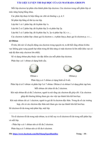 TÀI LIỆU LUYỆN THI ĐẠI HỌC CỦA GS MAYRADA GROUPS
Mỗi lớp electron lại phân chia thành phân lớp electron. Các electron trong mỗi phân lớp có
mức năng lượng bằng nhau.
Các phân lớp được kí hiệu bằng các chữ cái thường s, p, d, f.
Số phân lớp bằng số thứ tự của lớp.
Lớp thứ 1 có 1 phân lớp, đó là phân lớp 1s.
Lớp thứ 2 có 2 phân lớp, đó là phân lớp 2s và phân lớp 2p.
Lớp thứ 3 có 3 phân lớp, đó là phân lớp 3s, 3p và phân lớp 3d, v.v....
Các electron ở phân lớp s được gọi là electron s ; ở phân lớp p, được gọi là electron p, v.v....
d) Obitan
Ở trên, khi nói về chuyển động của electron trong nguyên tử, ta đã biết rằng obitan là khu
vực không gian xung quanh hạt nhân trong đó khả năng có mặt electron là lớn nhất (khu vực có
mật độ đám mây electron lớn nhất).
Số và dạng obitan phụ thuộc vào đặc điểm của mỗi phân lớp electron.
Phân lớp s có 1 obitan có dạng hình cầu.

Obitan s

Obitan p

Phân lớp p có 3 obitan có dạng hình số 8 nổi.
Phân lớp d có 5 obitan và phân lớp f có 7 obitan. Obitan d và obitan f có dạng phức tạp hơn.
Mỗi obitan chỉ chứa tối đa 2 electron.
Khi một obitan đã có đủ 2 electron, người ta nói rằng các electron đã ghép đôi. Các electron
ghép đôi thường không tham gia vào việc tạo thành liên kết hoá học.
Khi một obitan chỉ có 1 electron, người ta gọi đó là electron độc thân. Trong đa số các trường
hợp, chỉ có các electron độc thân mới tham gia vào tạo thành liên kết hoá học.
Số electron tối đa trong một phân lớp, một lớp

Từ số electron tối đa trong một obitan, ta có thể suy ra số electron tối đa trong mỗi phân lớp
và mỗi lớp.
- Phân lớp s có 1 obitan nên có tối đa 2 electron.
Phân lớp p có 3 obitan nên có tối đa 6 electron.
FB: https://www.facebook.com/HoiNhungNguoiHamHoc

Trang - 10 -

 