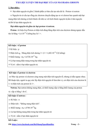 TÀI LIỆU LUYỆN THI ĐẠI HỌC CỦA GS MAYRADA GROUPS
2. Hạt nhân :
 Hạt nhân nguyên tử gồm 2 thành phần cơ bản cấu tạo nên đó là : Proton và notron
 Nguyên tử có cấu tạo rỗng,các electron chuyển động tạo ra vỏ eletron bao quanh một hạt
mang điện tích dương có kích thước rất nhỏ so với kích thước nguyên tử,ằm ở tâm nguyên
tử.Đó là hạt nhân nguyên tử.
Hạt nhân nguyên tử gồm các hạt proton và nơtron.
Proton : kí hiệu là p Proton có điện tích đúng bằng điện tích của electron nhưng ngược dấu
tức là bằng +1,6.10-19 Culông hay là 1 +.

Kết luận : về proton
 Kí hiệu : p
 Điện tích qp : Mang điện tích dương 1+ (1=+1,602.10-19 C(Culông)
 Khối lượng : mp=1,6726.10-27 kg.
 Là hạt mang điện mang trong hạt nhân nguyên tử.
 Vị trí : nằm ở hạt nhân nguyên tử.

Kết luận về proton và electron
 Như vậy proton và electron cùng mang một điện tích nguyên tố, nhưng có dấu ngược nhau.
Để thuận tiện, người ta quy ước lấy điện tích nguyên tố làm đơn vị, coi điện tích của electron là
1- và điện tích cảu proton là 1+.
Nơtron. Hạt nơtron không mang điện, có khối lượng xấp xỉ bằng khối lượng của proton
và xấp xỉ bằng 1 đv.C.
Kết luận về nơtron :
 Kí hiệu : n
 Điện tích : “không mang điện tích”.
 Khối lượng : mn=,6748.10-27kg
 Là hạt không mang điện trong hạt nhân nguyên tử
 Vị trí : nằm ở hạt nhân nguyên tử
Kết Luận :
FB: https://www.facebook.com/HoiNhungNguoiHamHoc

Trang - 2 -

 