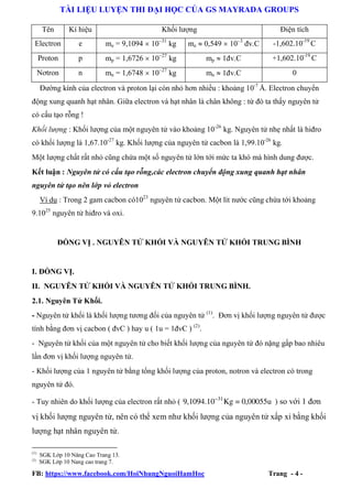 TÀI LIỆU LUYỆN THI ĐẠI HỌC CỦA GS MAYRADA GROUPS
Tên

Kí hiệu

Khối lượng

Điện tích

Electron

e

me = 9,1094 kg

me  0,549 đv.C

-1,602.10-19 C

Proton

p

mp = 1,6726 kg

mp  đv.C

+1,602.10-19 C

Nơtron

n

mn = 1,6748 kg

mn  đv.C

0

Đường kính của electron và proton lại còn nhỏ hơn nhiều : khoảng 10-7 Å. Electron chuyển
động xung quanh hạt nhân. Giữa electron và hạt nhân là chân không : từ đó ta thấy nguyên tử
có cấu tạo rỗng !
Khối lượng : Khối lượng của một nguyên tử vào khoảng 10-26 kg. Nguyên tử nhẹ nhất là hiđro
có khối lượng là 1,67.10-27 kg. Khối lượng của nguyên tử cacbon là 1,99.10-26 kg.
Một lượng chất rất nhỏ cũng chứa một số nguyên tử lớn tới mức ta khó mà hình dung được.
Kết luận : Nguyên tử có cấu tạo rỗng,các electron chuyển động xung quanh hạt nhân
nguyên tử tạo nên lớp vỏ electron
Ví dụ : Trong 2 gam cacbon có1023 nguyên tử cacbon. Một lít nước cũng chứa tới khoảng
9.1025 nguyên tử hiđro và oxi.

ĐỒNG VỊ . NGUYÊN TỬ KHỐI VÀ NGUYÊN TỬ KHỐI TRUNG BÌNH

I. ĐỒNG VỊ.
II. NGUYÊN TỬ KHỐI VÀ NGUYÊN TỬ KHỐI TRUNG BÌNH.
2.1. Nguyên Tử Khối.
- Nguyên tử khối là khối lượng tương đối của nguyên tử (1). Đơn vị khối lượng nguyên tử được
tính bằng đơn vị cacbon ( đvC ) hay u ( 1u = 1đvC ) (2).
- Nguyên tử khối của một nguyên tử cho biết khối lượng của nguyên tử đó nặng gấp bao nhiêu
lần đơn vị khối lượng nguyên tử.
- Khối lượng của 1 nguyên tử bằng tổng khối lượng của proton, notron và electron có trong
nguyên tử đó.
- Tuy nhiên do khối lượng của electron rất nhỏ ( 9,1094.1031 Kg = 0,00055u ) so với 1 đơn

vị khối lượng nguyên tử, nên có thể xem như khối lượng của nguyên tử xấp xỉ bằng khối
lượng hạt nhân nguyên tử.
(1)
(2)

SGK Lớp 10 Nâng Cao Trang 13.
SGK Lớp 10 Nang cao trang 7.

FB: https://www.facebook.com/HoiNhungNguoiHamHoc

Trang - 4 -

 