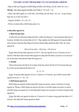 TÀI LIỆU LUYỆN THI ĐẠI HỌC CỦA GS MAYRADA GROUPS
- Hay có thể xem Nguyên tử khối bằng số khối ( khi không cần độ chính xác cao ).
Thí dụ : Xác định nguyên tử khối của P biết Z =15 và N = 16.
- (Theo như định nghĩa ta có thể thấy, nếu không cần độ chính xác cao , trong trường
hợp này ta có thể xem như ):
- Nguyeân töû khoái = 15 + 16 = 31 .
- Proton và notron đều có khối lượng xấp xỉ 1u.

a) Hạt nhân nguyên tử.
1. Điện tích hạt nhân
Vì điện tích của mỗi proton bằng một đơn vị điện tích dương (1+) nên trong hạt nhân nếu có
Z proton, thì điện tích của hạt nhân sẽ là Z+. Thực nghiệm cho biết nguyên tử trung hoà điện
nên số proton trong hạt nhân bằng số electron chuyển động quanh hạt nhân. Như vật, trong
nguyên tử:
Điện tích hạt nhân = Số proton = Số electron
Ví dụ: Điện tích hạt nhân nguyên tử oxi là 8+, như vậy nguyên tử oxi có 8 proton và có 8
electron. Biết được điện tích hạt nhân nguyên tử (cũng như biết được số proton và số electron)
tức là nắm được chìa khóa để nhận biết nguyên tử.
2. Số khối
Tổng số hạt proton (kí hiệu là Z) và tổng số hạt hạt nơtron (kí hiệu là N) trong hạt nhân gọi
là số khối của hạt nhân đó (kí hiệu là A).
A=Z+N
Ví dụ: Trong hạt nhân nguyên tử clo có 17 proton và 18 nơtron, vậy số khối của hạt nhân
nguyên tử clo là: 17 + 18 = 35.
3. Khối lượng nguyên tử
Khối lượng của nguyên tử bằng tổng khối lượng của proton, nơtron và electron có trong
nguyên tử. Nhưng vì khối lượng của electron rất nhỏ so với khối lượng của proton và nơtron
nên khối lượng của nguyên tử coi như bằng khối lượng của các proton và nơtron trong hạt nhân
nguyên tử.
Ví dụ: Hạt nhân của nguyên tử nhôm có 13 proton và 14 nơtron, xung quanh hạt nhân có 13
electron. Xác định khối lượng nguyên tử nhôm.

FB: https://www.facebook.com/HoiNhungNguoiHamHoc

Trang - 5 -

 