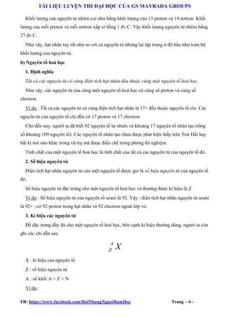 TÀI LIỆU LUYỆN THI ĐẠI HỌC CỦA GS MAYRADA GROUPS
Khối lượng của nguyên tử nhôm coi như bằng khối lượng của 13 proton và 14 nơtron. Khối
lượng của mỗi proton và mỗi nơtron xấp xỉ bằng 1 đv.C. Vậy khối lượng nguyên tử nhôm bằng
27 đv.C.
Như vậy, hạt nhân tuy rất nhỏ so với cả nguyên tử nhưng lại tập trung ở đó hầu như toàn bộ
khối lượng của nguyên tử.
b) Nguyên tố hoá học
1. Định nghĩa
Tất cả các nguyên tử có cùng điện tích hạt nhân đều thuộc cùng một nguyên tố hoá học.
Như vậy, các nguyên tử của cùng một nguyên tố hoá học có cùng số proton và cùng số
electron.
Ví dụ : Tất cả các nguyên tử có cùng điện tích hạt nhân là 17+ đều thuộc nguyên tố clo. Các
nguyên tử của nguyên tố clo đều có 17 proton và 17 electron.
Cho đến nay, người ta đã biết 92 nguyên tố tự nhiên và khoảng 17 nguyên tố nhân tạo (tổng
số khoảng 109 nguyên tố). Các nguyên tố nhân tạo chưa được phát hiện thấy trên Trái Đất hay
bất kì nơi nào khác trong vũ trụ mà được điều chế trong phòng thí nghiệm.
Tính chất của một nguyên tố hoá học là tính chất của tất cả các nguyên tử của nguyên tố đó.
2. Số hiệu nguyên tử
Điện tích hạt nhân nguyên tử của một nguyên tố được gọi là số hiệu nguyên tử của nguyên tố
đó.
Số hiệu nguyên tử đặc trưng cho một nguyên tố hoá học và thường được kí hiệu là Z.
Ví dụ : Số hiệu nguyên tử của nguyên tố urani là 92. Vậy : điện tích hạt nhân nguyên tử urani
là 92+ ; có 92 proton trong hạt nhân và 92 electron ngoài lớp vỏ.
3. Kí hiệu các nguyên tử
Để đặc trưng đầy đủ cho một nguyên tố hoá học, bên cạnh kí hiệu thường dùng, người ta còn
ghi các chỉ dẫn sau

A
Z

X

X : kí hiệu của nguyên tố
Z : số hiệu nguyên tử
A : số khối A = Z + N
Ví dụ :
FB: https://www.facebook.com/HoiNhungNguoiHamHoc

Trang - 6 -

 