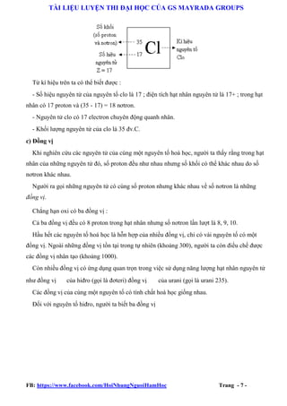 TÀI LIỆU LUYỆN THI ĐẠI HỌC CỦA GS MAYRADA GROUPS

Từ kí hiệu trên ta có thể biết được :
- Số hiệu nguyên tử của nguyên tố clo là 17 ; điện tích hạt nhân nguyên tử là 17+ ; trong hạt
nhân có 17 proton và (35 - 17) = 18 nơtron.
- Nguyên tử clo có 17 electron chuyên động quanh nhân.
- Khối lượng nguyên tử của clo là 35 đv.C.
c) Đồng vị
Khi nghiên cứu các nguyên tử của cùng một nguyên tố hoá học, người ta thấy rằng trong hạt
nhân của những nguyên tử đó, số proton đều như nhau nhưng số khối có thể khác nhau do số
nơtron khác nhau.
Người ra gọi những nguyên tử có cùng số proton nhưng khác nhau về số nơtron là những
đồng vị.
Chẳng hạn oxi có ba đồng vị :
Cả ba đồng vị đều có 8 proton trong hạt nhân nhưng số nơtron lần lượt là 8, 9, 10.
Hầu hết các nguyên tố hoá học là hỗn hợp của nhiều đồng vị, chỉ có vài nguyên tố có một
đồng vị. Ngoài những đồng vị tồn tại trong tự nhiên (khoảng 300), người ta còn điều chế được
các đồng vị nhân tạo (khoảng 1000).
Còn nhiều đồng vị có ứng dụng quan trọn trong việc sử dụng năng lượng hạt nhân nguyên tử
như đồng vị

của hiđro (gọi là đơteri) đồng vị

của urani (gọi là urani 235).

Các đồng vị của cùng một nguyên tố có tính chất hoá học giống nhau.
Đối với nguyên tố hiđro, người ta biết ba đồng vị

FB: https://www.facebook.com/HoiNhungNguoiHamHoc

Trang - 7 -

 