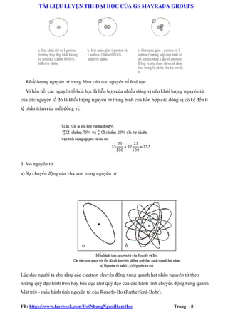 TÀI LIỆU LUYỆN THI ĐẠI HỌC CỦA GS MAYRADA GROUPS

Khối lượng nguyên tử trung bình của các nguyên tố hoá học.
Vì hầu hết các nguyên tố hoá học là hỗn hợp của nhiều đồng vị nên khối lượng nguyên tử
của các nguyên tố đó là khối lượng nguyên tử trung bình của hỗn hợp các đồng vị có kể đến tỉ
lệ phần trăm của mỗi đồng vị.

3. Vỏ nguyên tử
a) Sự chuyển động của electron trong nguyên tử

Lúc đầu người ta cho rằng các electron chuyển động xung quanh hạt nhân nguyên tử theo
những quỹ đạo hình tròn hay bầu dục như quỹ đạo của các hành tinh chuyển động xung quanh
Mặt trời - mẫu hành tinh nguyên tử của Rơzơfo-Bo (Rutherford-Bohr).
FB: https://www.facebook.com/HoiNhungNguoiHamHoc

Trang - 8 -

 