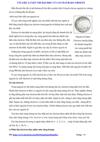 TÀI LIỆU LUYỆN THI ĐẠI HỌC CỦA GS MAYRADA GROUPS
Mẫu Rơzơfo-Bo đã có ảnh hưởng rất lớn đến sự phát triển lí thuyết cấu tạo nguyên tử, nhưng
nó tỏ ra không đầy đủ để giải
thích mọi tính chất của nguyên tử.
Về sau, nhờ công trình nghiên cứu của nhiều nhà bác học người ta
biết rằng chuyển động của electron trong nguyên tử không theo một quỹ
đạo xác định.
Electron là một phân tử mang điện, lại chuyển động rất nhanh (tốc độ
hành nghìn km/s) trong khu vực xung quanh hạt nhân tạo thành một
đám mây electron. Mật độ điện tích của đám mây này không đều, khu

Nguyên tử hiđro.
Electron chuyển động

vực có mật độ điện tích lớn nhất khu vực trong đó khả năng có mặt

rất nhanh trong khu

electron là lớn nhất. Người ta gọi khu vực này là obitan nguyên tử.

vực xung quanh hạt

Chẳng hạn trong nguyên tử hiđrô, electron có thể có mặt khắp nơi

nhân tạo thành một

trong vùng bao quanh hạt nhân tạo thành đám mây electron, nhưng mật

đám mây electron

độ điện tích của đám mây electron đó lớn nhất ở bên trong một hình cầu
có đường kính là 1Å (hạt nhân ở tâm). Ở khu vực đó, khả năng có mặt của electron là lớn nhất
(tới 90%). Ta tưởng tượng nếu trong một giây ta chụp được 1000 tấm ảnh nguyên tử hiđro thì
trong 900 tấm ảnh electron sẽ có mặt ở khu vực trên.
Vị sao trong nguyên tử, mỗi electron lại có khu vực tồn tại ưu tiên của mình? Đó là do trong
nguyên tử, mỗi electron có một năng lượng riêng.
b) Lớp electron
Trong nguyên tử, hạt nhân mang điện tích dương hút các electron mang điện tích trái dấu.
Muốn tách electron ra khỏi vỏ nguyên tử cần cung cấp năng lượng cho nó. Thực nghiện chứng
tỏ rằng không phải mọi electron đều liên kết với hạt nhân chặt chẽ như nhau. Những electron ở
gần hạt nhân nhất liên kết với nhau chặt chẽ nhất. Người ta nói: chúng ở mức năng lượng thấp
nhất. Ngược lại, những electron ở xa hạt nhân nhất có mức năng lượng cao nhất ; chúng dễ bị
tách ra khỏi nguyên tử hơn các electron khác. Chính những electron này quy định tính chất hoá
học của các nguyên tố.
Tuỳ theo mức năng lượng cao hay thấp mà các electron được phân bố theo từng lớp electron
(hay mức năng lượng). Các electron có mức năng lượng gần bằng nhau thuộc cùng một lớp.
Các lớp electron từ trong ra ngoài được đánh số n = 1, 2, 3, 4, .... hoặc kí hiệu bằng dãy chữ
cái lớn: K, L, M, N ....
c) Phân lớp electron (hay phân mức năng lượng)
FB: https://www.facebook.com/HoiNhungNguoiHamHoc

Trang - 9 -

 