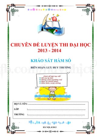 CHUYÊN ĐỀ LUYỆN THI ĐẠI HỌC
2013 - 2014
KHẢO SÁT HÀM SỐ
BIÊN SOẠN: LƯU HUY THƯỞNG
HÀ NỘI, 8/2013
HỌ VÀ TÊN: …………………………………………………………………
LỚP :………………………………………………………………….
TRƯỜNG :…………………………………………………………………
fb.com/huynhict
 