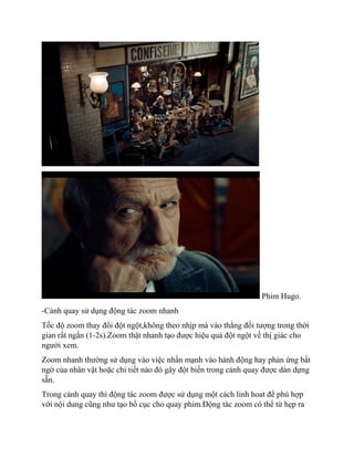 Phim Hugo.
-Cảnh quay sử dụng động tác zoom nhanh
Tốc độ zoom thay đổi đột ngột,không theo nhịp mà vào thằng đối tượng trong thời
gian rất ngắn (1-2s).Zoom thật nhanh tạo được hiệu quả đột ngột về thị giác cho
người xem.
Zoom nhanh thường sử dụng vào việc nhấn mạnh vào hành động hay phản ứng bất
ngờ của nhân vật hoặc chi tiết nào đó gây đột biến trong cảnh quay được dàn dựng
sẵn.
Trong cảnh quay thì động tác zoom được sử dụng một cách linh hoat để phù hợp
với nội dung cũng như tạo bố cục cho quay phim.Động tác zoom có thể từ hẹp ra
 