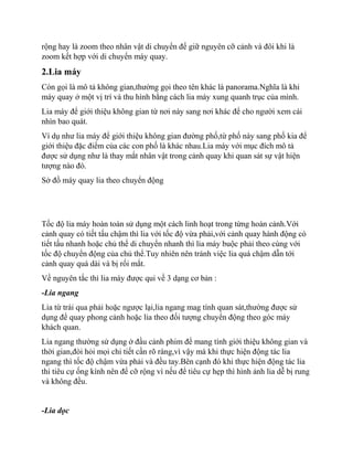 rộng hay là zoom theo nhân vật di chuyển để giữ nguyên cỡ cảnh và đôi khi là
zoom kết hợp với di chuyển máy quay.
2.Lia máy
Còn gọi là mô tả không gian,thường gọi theo tên khác là panorama.Nghĩa là khi
máy quay ở một vị trí và thu hình bằng cách lia máy xung quanh trục của mình.
Lia máy để giới thiệu không gian từ nơi này sang nơi khác để cho người xem cái
nhìn bao quát.
Ví dụ như lia máy để giới thiệu không gian đường phố,từ phố này sang phố kia để
giới thiệu đặc điểm của các con phố là khác nhau.Lia máy với mục đích mô tả
được sử dụng như là thay mắt nhân vật trong cảnh quay khi quan sát sự vật hiện
tượng nào đó.
Sở đồ máy quay lia theo chuyển động
Tốc độ lia máy hoàn toàn sử dụng một cách linh hoạt trong từng hoàn cảnh.Với
cảnh quay có tiết tấu chậm thì lia với tốc độ vừa phải,với cảnh quay hành động có
tiết tấu nhanh hoặc chủ thể di chuyển nhanh thì lia máy buộc phải theo cùng với
tốc độ chuyển động của chủ thể.Tuy nhiên nên tránh việc lia quá chậm dẫn tới
cảnh quay quá dài và bị rối mắt.
Về nguyên tắc thì lia máy được qui về 3 dạng cơ bản :
-Lia ngang
Lia từ trái qua phải hoặc ngược lại,lia ngang mag tính quan sát,thường được sử
dụng để quay phong cảnh hoặc lia theo đối tượng chuyển động theo góc máy
khách quan.
Lia ngang thường sử dụng ở đầu cảnh phim để mang tính giới thiệu không gian và
thời gian,đòi hỏi mọi chi tiết cần rõ ràng,vì vậy mà khi thực hiện động tác lia
ngang thì tốc độ chậm vừa phải và đều tay.Bên cạnh đó khi thực hiện động tác lia
thì tiêu cự ống kính nên để cỡ rộng vì nếu để tiêu cự hẹp thì hình ảnh lia dễ bị rung
và không đều.
-Lia dọc
 