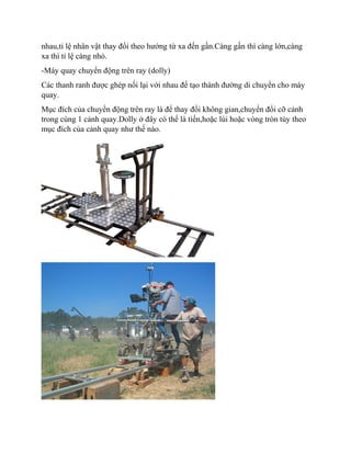 nhau,tỉ lệ nhân vật thay đổi theo hướng từ xa đến gần.Càng gần thì càng lớn,càng
xa thì tỉ lệ càng nhỏ.
-Máy quay chuyển động trên ray (dolly)
Các thanh ranh được ghép nối lại với nhau để tạo thành đường di chuyển cho máy
quay.
Mục đích của chuyển động trên ray là để thay đổi không gian,chuyển đổi cỡ cảnh
trong cùng 1 cảnh quay.Dolly ở đây có thể là tiến,hoặc lùi hoặc vòng tròn tùy theo
mục đích của cảnh quay như thế nào.
 