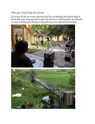 -Máy quay chuyển động trên cần trục
Là sự thay đổi độ cao trong cảnh nhờ sự hỗ trợ của phương tiện chuyên dụng là
boom.Máy quay cùng quay phim ngồi trên cần trục có thể thực hiện việc thay đổi
cỡ cảnh và không gian.Thường sử dụng khi quay các cảnh lớn để giới thiệu.
 