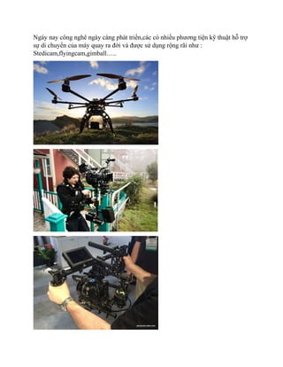 Ngày nay công nghê ngày càng phát triển,các có nhiều phương tiện kỹ thuật hỗ trợ
sự di chuyển của máy quay ra đời và được sử dụng rộng rãi như :
Stedicam,flyingcam,gimball…..
 