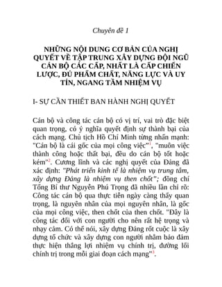 Chuyên đề 1
NHỮNG NỘI DUNG CƠ BẢN CỦA NGHỊ
QUYẾT VỀ TẬP TRUNG XÂY DỰNG ĐỘI NGŨ
CÁN BỘ CÁC CẤP, NHẤT LÀ CẤP CHIẾN
LƯỢC, ĐỦ PHẨM CHẤT, NĂNG LỰC VÀ UY
TÍN, NGANG TẦM NHIỆM VỤ
I- SỰ CẦN THIẾT BAN HÀNH NGHỊ QUYẾT
Cán bộ và công tác cán bộ có vị trí, vai trò đặc biệt
quan trọng, có ý nghĩa quyết định sự thành bại của
cách mạng. Chủ tịch Hồ Chí Minh từng nhấn mạnh:
"Cán bộ là cái gốc của mọi công việc”1
, "muôn việc
thành công hoặc thất bại, đều do cán bộ tốt hoặc
kém"2
. Cương lĩnh và các nghị quyết của Đảng đã
xác định: "Phát triển kinh tế là nhiệm vụ trung tâm,
xây dựng Đảng là nhiệm vụ then chốt”; đồng chí
Tổng Bí thư Nguyễn Phú Trọng đã nhiều lần chỉ rõ:
Công tác cán bộ qua thực tiễn ngày càng thấy quan
trọng, là nguyên nhân của mọi nguyên nhân, là gốc
của mọi công việc, then chốt của then chốt. "Đây là
công tác đối với con người cho nên rất hệ trọng và
nhạy cảm. Có thể nói, xây dựng Đảng rốt cuộc là xây
dựng tổ chức và xây dựng con người nhằm bảo đảm
thực hiện thắng lợi nhiệm vụ chính trị, đường lối
chính trị trong mỗi giai đoạn cách mạng”3
.
 