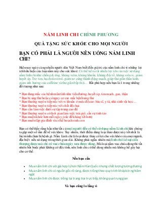 Cửa hàng sản phẩm bán nấm linh chi tự nhiên ở sài gòn uy tín chuyên nghiệp - Cửa hàng
bán nấm linh chi tự nhiên Uy tín 2015
NẤM LINH CHI CHÍNH PHƯƠNG
QUÀ TẶNG SỨC KHỎE CHO MỌI NGƯỜI
BẠN CÓ PHẢI LÀ NGƯỜI NÊN UỐNG NẤM LINH
CHI?
Hiện nay ngày càng nhiều người dân Việt Nam biết đến giá trị của nấm linh chi vì những lợi
ích hữu hiệu của loại nấm này cho sức khoẻ. Có thể kể ra rất nhiều lợi ích của việc sử dụng
nấm linh chi như chống dị ứng, kháng viêm, kháng khuẩn, kháng độc tố, kháng siêuvi, giảm
huyết áp, Trợ tim, hạ cholesterol, giảm xơ cứng thành động mạch, giúp thư giãn thần kinh,
giảm ảnh hưởng của caffeine và thư giãn bắp thịt… Rất phù hợp nếu bạn là 1 trongnhững
đối tượng như sau:
* Bạn đang mắc các bệnh mãn tính như tiểuđường, huyết áp, tim mạch, gan, thận
* Bạn bị ung thư hoặc có nguy cơ cao mắc bệnh ung thư
* Bạn thường xuyên tiếpxúc với vi khuẩn ở mức độ cao: bác sĩ, y tá, nhà sinh vật học…
* Bạn thường xuyên tiếpxúc với chất độc hại
* Bạn cần làm việc dưới sự tập trung cao độ
* Bạn thường xuyên có thời gian làm việc trái giờ, cần sự tỉnh táo
* Bạn muốn khỏe hơn mỗi ngày (sức đề kháng tốt hơn)
* Bạn muốn lập gia đình và có kế hoạch sinh con
Bạn có thể thấy rằng hầu như tất cả mọi người đềucó thể sử dụng nấm Linhchi khi chúng
ta gặp một số vấn đề về sức khỏe. Tuy nhiên, thời điểm dùng loại thảo dược này tốt nhất là
lúc mình chưa bị bệnh gì. Nấm Linh chi là loại dược thảo có lợi cho sức khỏe của mọi người,
đặc biệt nếu sử dụng trongthời gian dài. Không phải ngẫu nhiên mà linhchi là loại siêu
thượng dược mà chỉ có vua chúa ngày xưa được dùng. Mà loại nấm vua chúa dùng thì tất
nhiên bắt buộc phải không có độc tính, nên linh chi có thể dùng nhiều mà không hề gây hại
cho cơ thể.
Nếu bạn cần
 Mua nấm linh chi với giá hợp lý hơn Nấm Hàn Quốc nhưng chất lượng tương đương
 Mua nấm linh chi có nguồn gốc rõ ràng, được trồng theo quy trình khép kín nghiêm
ngặt
 Mua nấm linh chi được trồng tại trang trại trực tiếp, không qua trung gian
Và bạn cũng lo lắng vì
 