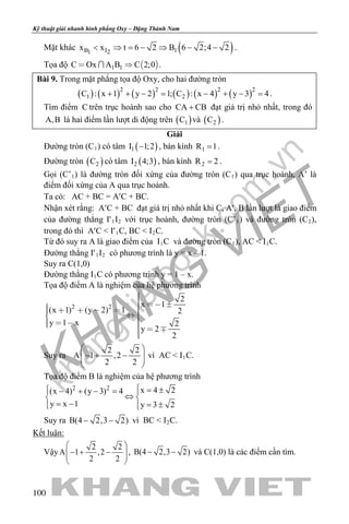 khangvietbook.com
.vn
Kỹ thuật giải nhanh hình phẳng Oxy – Đặng Thành Nam
100
Mặt khác ( )B I 11 2
x x t 6 2 B 6 2;4 2< ⇒ = − ⇒ − − .
Tọa độ  1 1C Ox A B C 2;0  .
Bài 9. Trong mặt phẳng tọa độ Oxy, cho hai đường tròn
( ) ( ) ( ) ( ) ( ) ( )2 2 2 2
1 2C : x 1 y 2 1; C : x 4 y 3 4+ + −= − + −= .
Tìm điểm C trên trục hoành sao cho CA CB+ đạt giá trị nhỏ nhất, trong đó
A,B là hai điểm lần lượt di động trên ( )1C và ( )2C .
Giải
Đường tròn (C1) có tâm ( )1I 1;2− , bán kính 1R 1= .
Đường tròn ( )2C có tâm ( )2I 4;3 , bán kính 2R 2= .
Gọi (C’1) là đường tròn đối xứng của đường tròn (C1) qua trục hoành, A’ là
điểm đối xứng của A qua trục hoành.
Ta có: AC + BC = A′C + BC.
Nhận xét rằng: A′C + BC đạt giá trị nhỏ nhất khi C, A′, B lần lượt là giao điểm
của đường thẳng I′1I2 với trục hoành, đường tròn (C’1) và đường tròn (C2),
trong đó thì A′C < I′1C, BC < I2C.
Từ đó suy ra A là giao điểm của I1C và đường tròn (C1), AC < I1C.
Đường thẳng I′1I2 có phương trình là y = x – 1.
Suy ra C(1,0)
Đường thằng I1C có phương trình y = 1 – x.
Tọa độ điểm A là nghiệm của hệ phương trình
2 2
2
x 1
(x 1) (y 2) 1 2
y 1 x 2
y 2
2
         
     

Suy ra
2 2
A 1 ,2
2 2
 
− + −  
 
vì AC < I1C.
Tọa độ điểm B là nghiệm của hệ phương trình
2 2 x 4 2(x 4) (y 3) 4
y x 1 y 3 2
 = ±− + − = 
⇔ 
= − = ± 
Suy ra B(4 2,3 2)− − vì BC < I2C.
Kết luận:
Vậy
2 2
A 1 ,2
2 2
 
− + −  
 
, B(4 2,3 2)− − và C(1,0) là các điểm cần tìm.
 