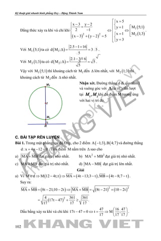 khangvietbook.com
.vn
Kỹ thuật giải nhanh hình phẳng Oxy – Đặng Thành Nam
102
Đẳng thức xảy ra khi và chỉ khi
( ) ( )
( )
( )
1
2 2 2
x 5
x 3 y 2
M 5;1y 1
2 1
M 1;3x 1
x 3 y 2 5
y 3
 =
− − = = − ⇔ ⇔   =  − + − = 
=
.
Với ( )1M 5;1 ta có ( )1
2.5 1 16
d M ; 3 5
5
− +
∆= = .
Với ( )2M 1;3 ta có ( )2
2.1 3 6
d M ; 5
5
− +
∆= = .
Vậy với ( )1M 5;1 thì khoảng cách từ 1M đến ∆ lớn nhất, với ( )2M 1;3 thì
khoảng cách từ 2M đến ∆ nhỏ nhất.
Nhận xét. Đường thẳng d đi qua tâm I
và vuông góc với cắt (C) lần lượt
tại khi đó điểm M tương ứng
với hai vị trí đó.
C. BÀI TẬP RÈN LUYỆN
Bài 1. Trong mặt phẳng tọa độ Oxy, cho 2 điểm ( ) ( )A 1;3 ,B 4;7− và đường thẳng
d : x 4y 12 0+ − =. Tìm điểm M nằm trên ∆ sao cho
a) MA MB+
 
đạt giá trị nhỏ nhất. b) 2 2
MA MB+ đạt giá trị nhỏ nhất.
c) MA MB+ đạt giá trị nhỏ nhất. d) MA MB− đạt giá trị lớn nhất.
Giải
a) Vì ( ) ( ) ( )M d M 12 4t;t MA 4t 13;3 t ,MB 4t 8;7 t∈ ⇒ − ⇒ = − − = − −
 
.
Suy ra:
( ) ( ) ( )
( )
2 2
2
MA MB 8t 21;10 2t MA MB 8t 21 10 2t
4 361 361
17t 47 .
17 17 17
   
+ = − − ⇒ + = − + −
= − + ≥
Dấu bằng xảy ra khi và chỉ khi
47 16 47
17t 47 0 t M ;
17 17 17
 
− = ⇔ = ⇒  
 
.
 
