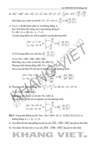 khangvietbook.com
.vn
Cty TNHH MTV DVVH Khang Việt
103
b) ( ) ( ) ( ) ( ) ( )2 2 2 2 22 2 2 529 529
MA MB 4t 13 3 t 4t 8 7 t 17t 47
17 17 17
+ = − + − + − + − = − + ≥ .
Dấu bằng xảy ra khi và chỉ khi
47 16 47
17t 47 0 t M ;
17 17 17
 
− = ⇔ = ⇒  
 
.
c) Ta có A,B nằm khác phía so với đường thẳng d .
Gọi D là điểm đối xứng của A qua đường thẳng D.
Vì AD d AD: 4x y 7 0⊥ ⇒ − + =.
Tọa độ trung điểm của AD là nghiệm của hệ phương trình:
16
x
4x y 7 0 16 5517
H ;
x 4y 12 0 55 17 17
y
17

= −− + =   
⇔ ⇒ −   + − =    =

.
Vì H là trung điểm của AD nên
15 4
D ;
17 17
 
− 
 
.
Ta có MA MB MB MD BD+ = + ≥ .
Dấu bẳng xảy ra khi và chỉ khi M BD d≡  .
Phương trình đường thẳng BD:51x 83y 377 0− + =.
Suy ra tọa độ điểm M cần tìm là nghiệm của hệ phương trình:
512
x
51x 83y 377 0 512 989287
M ;
x 4y 12 0 989 287 287
y
287

= −− + =   
⇔ ⇒ −   + − =    =

.
d) Phương trình đường thẳng
x 1 y 3
AB: AB: 4x 5y 19 0
5 4
+ −
= ⇔ − + = .
Ta có MA MB AB− ≤ .
Dấu bằng xảy ra khi và chỉ khi M AB d≡  .
Tọa độ điểm M cần tìm là nghiệm của hệ phương trình:
16
x
4x 5y 19 0 16 6721 M ;
x 4y 12 0 67 21 21
y
21

= −− + =   
⇔ ⇒ −   + − =    =

.
Bài 2. Trong mặt phẳng tọa độ Oxy , cho 3 điểm ( ) ( ) ( )A 1; 1 ,B 2;3 ,C 1;4− − và
đường thẳng d : x 3y 2 0+ − =.
a) Tìm điểm M trên mặt phẳng tọa độ sao cho MA 2MB 3MC+ +
  
đạt giá trị nhỏ nhất.
b) Tìm điểm M nằm trên d sao cho MA 2MB 3MC+ +
  
đạt giá trị nhỏ nhất.
 
