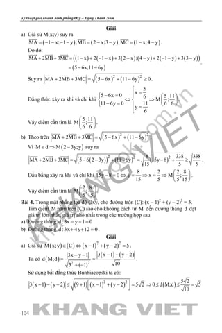 khangvietbook.com
.vn
Kỹ thuật giải nhanh hình phẳng Oxy – Đặng Thành Nam
104
Giải
a) Giả sử M(x;y) suy ra
( ) ( ) ( )MA 1 x; 1 y ,MB 2 x;3 y ,MC 1 x;4 y= − − − − = − − = − −
  
.
Do đó:
( ) ( ) ( ) ( ) ( ) ( )( )
( )
MA 2MB 3MC 1 x 2 1 x 3 2 x ; 4 y 2 1 y 3 3 y
5 6x;11 6y
  
+ + = − + − − + − − + − − + −
=− −
.
Suy ra ( ) ( )2 2
MA 2MB 3MC 5 6x 11 6y 0+ + = − + − ≥
  
.
Đẳng thức xảy ra khi và chỉ khi
5
x
5 6x 0 5 116
M ;
11 6y 0 11 6 6
y
6

=− =   
⇔ ⇒   − =    =

.
Vậy điểm cần tìm là
5 11
M ;
6 6
 
 
 
.
b) Theo trên ( ) ( )2 2
MA 2MB 3MC 5 6x 11 6y+ + = − + −
  
.
Vì ( )M d M 2 3y;y∈ ⇒ − suy ra
( )( ) ( ) ( )
2 2 28 338 338
MA 2MB 3MC 5 6 2 3y 11 6y 15y 8
15 5 5
+ + = − − + − = − + ≥
  
.
Dấu bằng xảy ra khi và chỉ khi
8 2 2 8
15y 8 0 y x M ;
15 5 5 15
 
− = ⇔ = ⇒ = ⇒  
 
.
Vậy điểm cần tìm là
2 8
M ;
5 15
 
 
 
.
Bài 4. Trong mặt phẳng tọa độ Oxy, cho đường tròn (C): (x – 1)2
+ (y – 2)2
= 5.
Tìm điểm M nằm trên (C) sao cho khoảng cách từ M đến đường thẳng d đạt
giá trị lớn nhất, giá trị nhỏ nhất trong các trường hợp sau
a) Đường thẳng d :3x y 1 0− + = .
b) Đường thẳng d :3x 4y 12 0+ + =.
Giải
a) Giả sử ( ) ( ) ( ) ( )2 2
M x;y C x 1 y 2 5∈ ⇔ − + − =.
Ta có ( )
( ) ( )
2 2
3 x 1 y 23x y 1
d M;d
103 ( 1)
− − −− −
= =
+ −
.
Sử dụng bất đẳng thức Bunhiacopski ta có:
( ) ( ) ( ) ( ) ( )2 2
3 x 1 y 2 9 1 x 1 y 2 5 2 − − − ≤ + − + − =
 
( )
5 2
0 d M;d 5
10
⇒ ≤ ≤ =
 