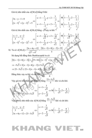 khangvietbook.com
.vn
Cty TNHH MTV DVVH Khang Việt
105
Giá trị nhỏ nhất của ( )d M;d bằng 0 khi
( ) ( )2 2
1 31 3
M 1 ;2x 1 ,y 23x y 1 0 2 22 2
1 3x 1 y 2 5 1 3
x 1 ,y 2 M 1 ;2
2 2 2 2
   − −=− =−   − − =  ⇔ ⇒ − + − =   =+ =+ + +  
   
.
Giá trị lớn nhất của ( )d M;d bằng 5 xảy ra khi
( ) ( )2 2
3 13 1
x 1 y 2 M 1 ;2x 1 ,y 2
2 22 23 1
3 1 3 1
x 1 ,y 2x 1 y 2 5 M 1 ;2
2 2 2 2
  − − − + =− =+   =  − ⇔ ⇒    =+ =−− + − = + −  
   
.
b) Ta có ( )
( ) ( )
2 2
3 x 1 4 y 2 233x 4y 12
d M;d
53 4
− + − ++ +
= =
+
.
Sử dụng bất đẳng thức Bunhiacopski ta có:
( ) ( ) ( ) ( ) ( )2 2
3 x 1 4 y 2 9 16 x 1 y 2 5 5 − + − ≤ + − + − =
 
( ) ( )5 5 3 x 1 4 y 2 5 5⇒ − ≤ − + − ≤ .
( ) ( )23 5 5 23 3 x 1 4 y 2 23 5 5⇒ − ≤ + − + − ≤ + .
Đẳng thức xảy ra khi và chỉ khi
x 1 y 2
3 4
− −
= .
Vậy giá trị lớn nhất của ( )d M;d bằng
23 5 5
5
+
khi và chỉ khi:
3
x 1x 1 y 2
3 45
3 4 M 1 ;2
4 5 5
y 23x 4y 12 23 5 5
5

= +− − =   
⇔ ⇒ + +   
   = ++ + = + 
.
Vậy giá trị nhỏ nhất của ( )d M;d bằng
23 5 5
5
−
khi và chỉ khi:
3
x 1x 1 y 2
3 45
3 4 M 1 ;2
4 5 5
y 23x 4y 12 23 5 5
5

= −− − =   
⇔ ⇒ − −   
   = −+ + = − 
.
 