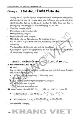 khangvietbook.com
.vn
Kỹ thuật giải nhanh hình phẳng Oxy – Đặng Thành Nam
106
Chöông 2. TAM GIAÙC, TÖÙ GIAÙC VAØ ÑA GIAÙC
Chương này đề cập đến việc vận dụng bài toán viết phương trình đường thẳng
vào bài toán giải tam giác, tứ giác và đa giác. Mỗi dạng toán có đặc thù riêng
nên tôi trình bày theo các chủ đề sau đây cho bạn đọc dễ hệ thống kiến thức và
phương pháp xử lý khi gặp các bài toán tổng hợp các đặc tính.
- Nhận diện tam giác, tứ giác.
- Đường trung tuyến trong tam giác.
- Đường cao trong tam giác.
- Đường phân giác trong tam giác.
- Mối liên hệ giữa các điểm và đường đặc biệt (hay và khó).
- Các bài toán về tứ giác: Hình bình hành, hình thang, hình thoi, hình chữ nhật và
hình vuông.
- Vận dụng phép biến hình giải toán hình giải tích phẳng.
Ngoài ra phân loại theo các dạng toán và dấu hiện nhận biết cho các em dễ nắm
bắt và vận dụng đúng phương pháp.
Chuû ñeà 1. NHAÄN BIEÁT TAM GIAÙC, TÖÙ GIAÙC VAØ ÑA GIAÙC
A. NỘI DUNG PHƯƠNG PHÁP
1. Bài toán
Các bài toán trong chủ đề này sẽ đề cập đến các phép tính định lượng đơn giản
nhất của hình học tọa độ
 Tính chất 2 véc tơ cùng phương, 3 điểm thẳng hàng.
 Góc giữa 2 véc tơ.
 Diện tích tam giác theo hệ thức lượng trong tam giác.
 Tọa độ trung điểm, trọng tâm.
 Tính chất song song, vuông góc.
Bài toán. Cho tam giác ABC, biết ( ) ( ) ( )A A B B C CA x ;y ,B x ;y ,C x ;y khi đó
 Tọa độ trung điểm M của AB là A B A B
M M
x x y y
x ;y
2 2
+ +
= = .
 Tọa độ trọng tâm G là A B C A B C
G G
x x x y y y
x ;y
3 3
+ + + +
= = .
2. Kiến thức cần vận dụng
 